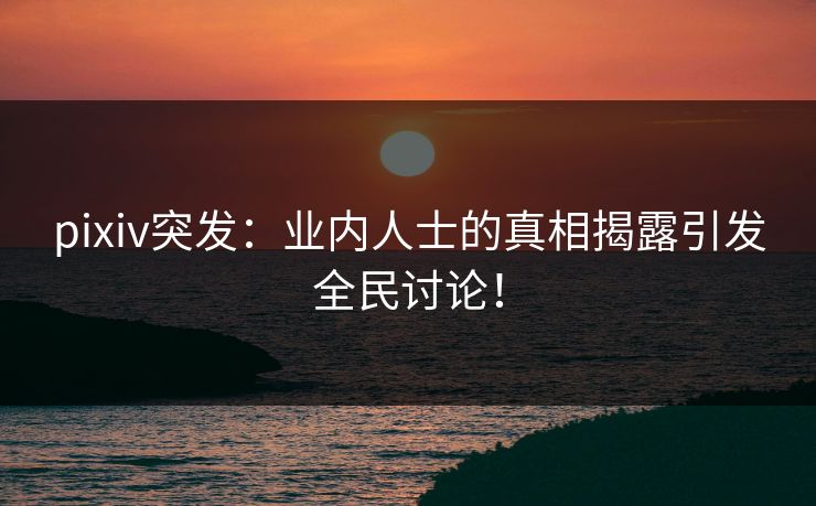 pixiv突发：业内人士的真相揭露引发全民讨论！