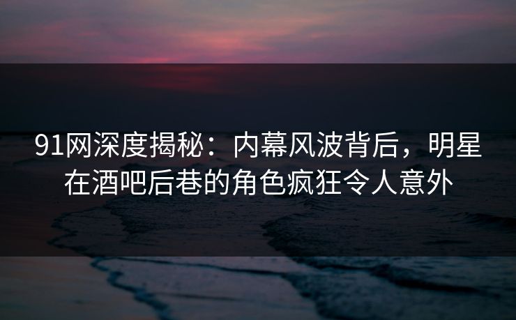 91网深度揭秘：内幕风波背后，明星在酒吧后巷的角色疯狂令人意外