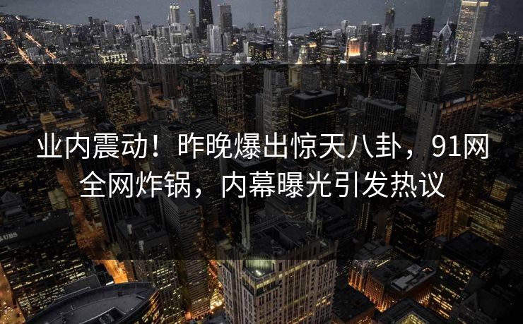 业内震动！昨晚爆出惊天八卦，91网全网炸锅，内幕曝光引发热议
