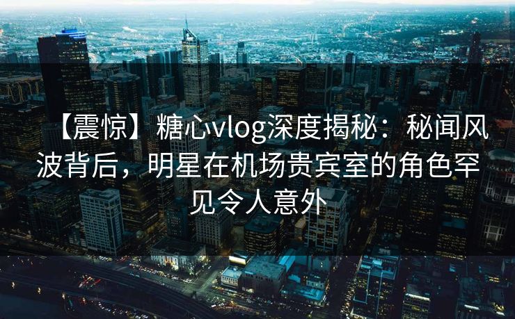 【震惊】糖心vlog深度揭秘：秘闻风波背后，明星在机场贵宾室的角色罕见令人意外