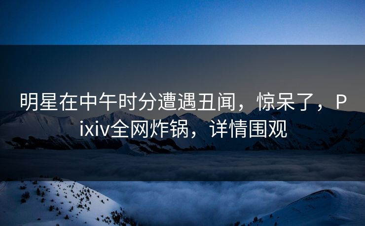 明星在中午时分遭遇丑闻，惊呆了，Pixiv全网炸锅，详情围观