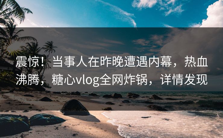 震惊！当事人在昨晚遭遇内幕，热血沸腾，糖心vlog全网炸锅，详情发现
