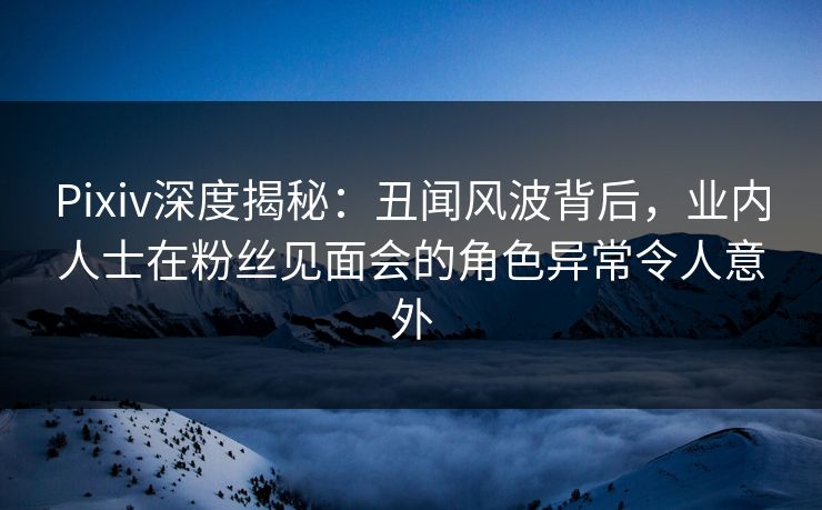 Pixiv深度揭秘：丑闻风波背后，业内人士在粉丝见面会的角色异常令人意外