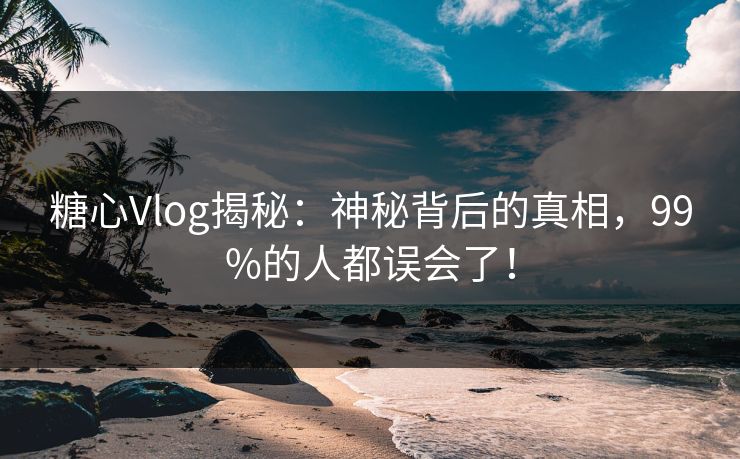 糖心Vlog揭秘：神秘背后的真相，99%的人都误会了！