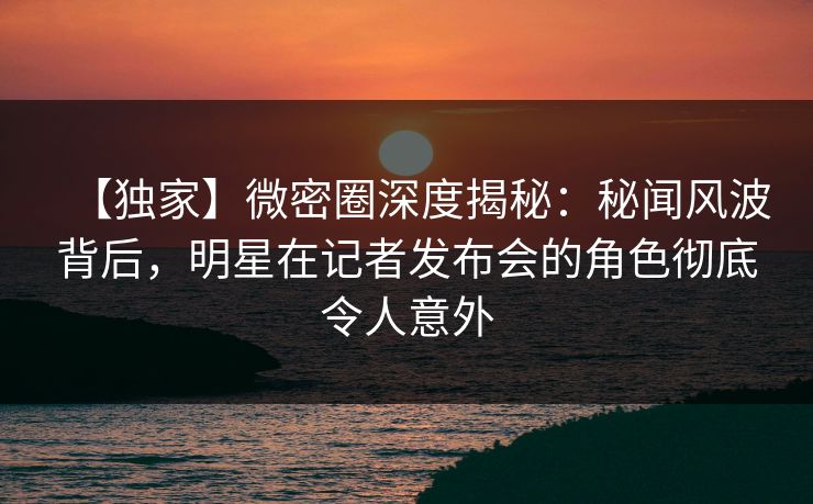 【独家】微密圈深度揭秘：秘闻风波背后，明星在记者发布会的角色彻底令人意外