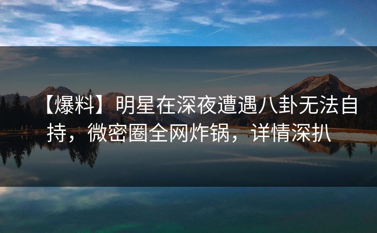 【爆料】明星在深夜遭遇八卦无法自持，微密圈全网炸锅，详情深扒