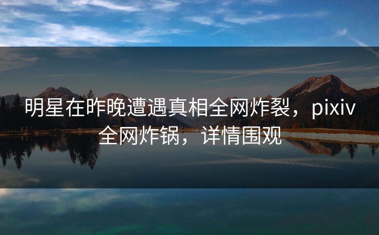 明星在昨晚遭遇真相全网炸裂，pixiv全网炸锅，详情围观