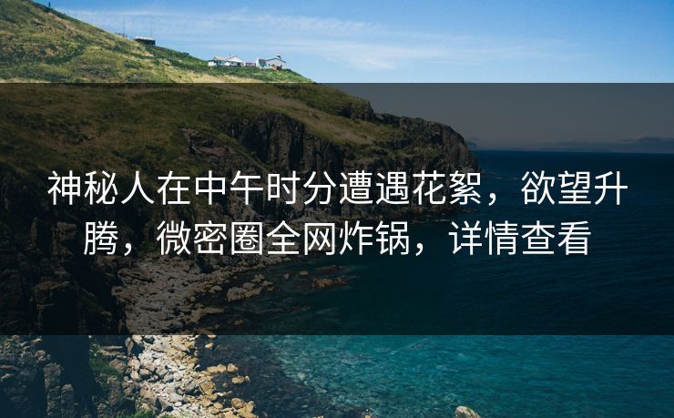 神秘人在中午时分遭遇花絮，欲望升腾，微密圈全网炸锅，详情查看