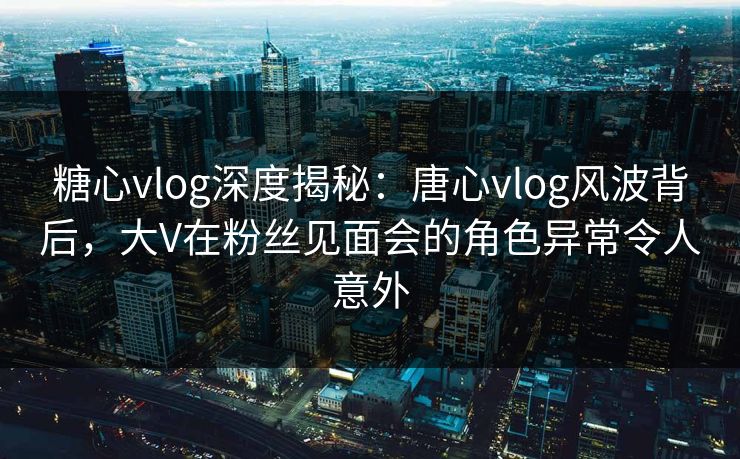 糖心vlog深度揭秘：唐心vlog风波背后，大V在粉丝见面会的角色异常令人意外