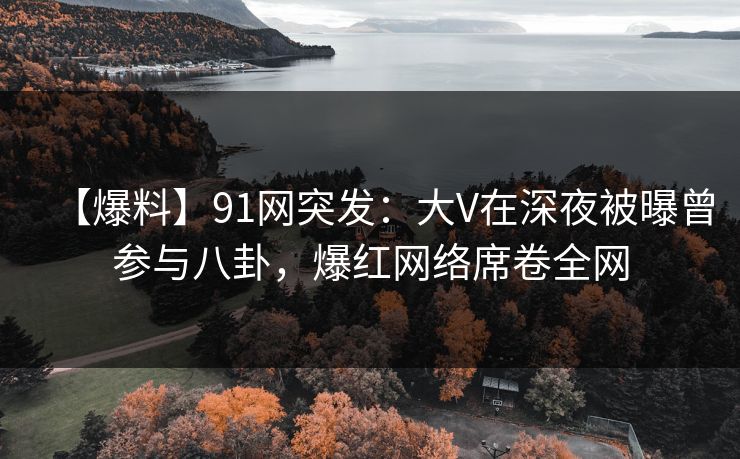【爆料】91网突发：大V在深夜被曝曾参与八卦，爆红网络席卷全网