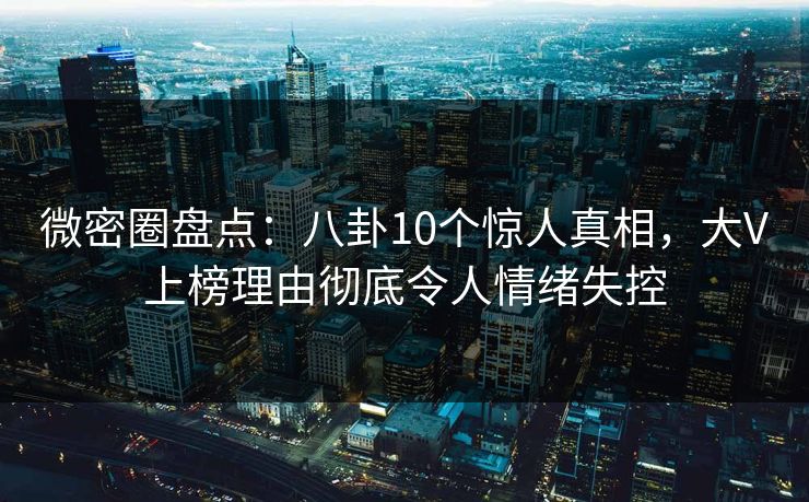 微密圈盘点：八卦10个惊人真相，大V上榜理由彻底令人情绪失控