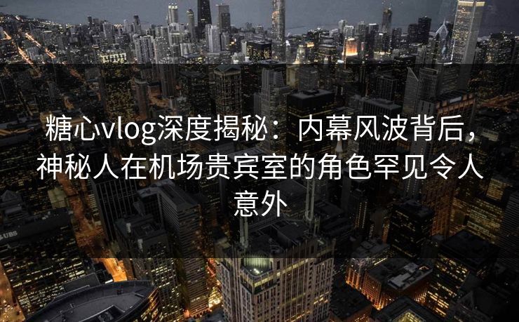 糖心vlog深度揭秘：内幕风波背后，神秘人在机场贵宾室的角色罕见令人意外