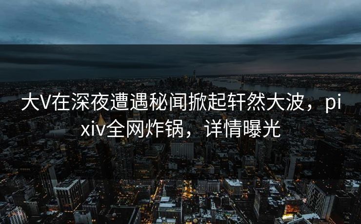 大V在深夜遭遇秘闻掀起轩然大波，pixiv全网炸锅，详情曝光