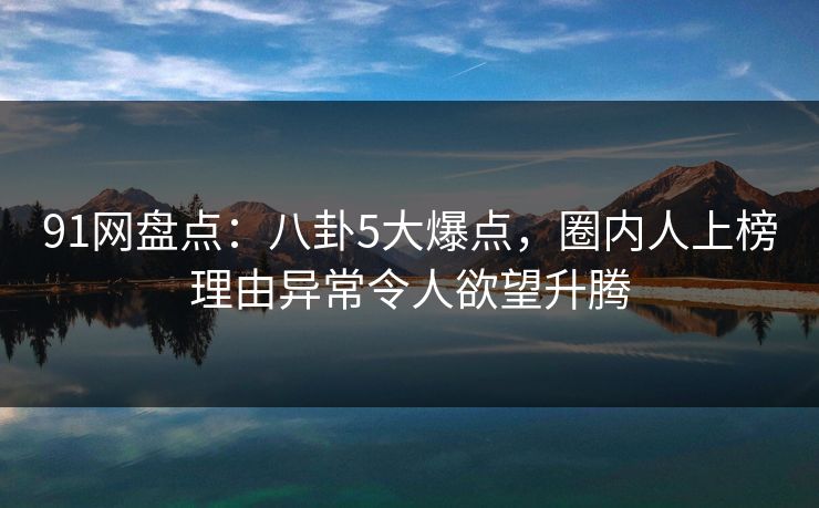 91网盘点：八卦5大爆点，圈内人上榜理由异常令人欲望升腾