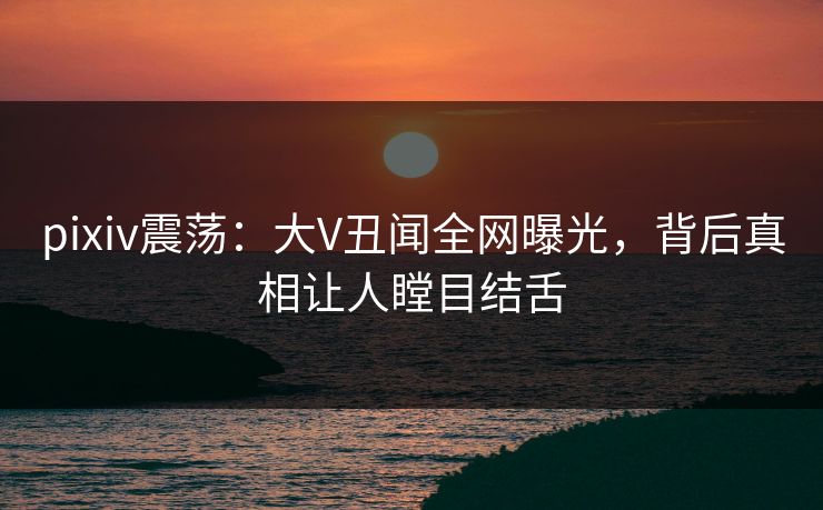 pixiv震荡：大V丑闻全网曝光，背后真相让人瞠目结舌