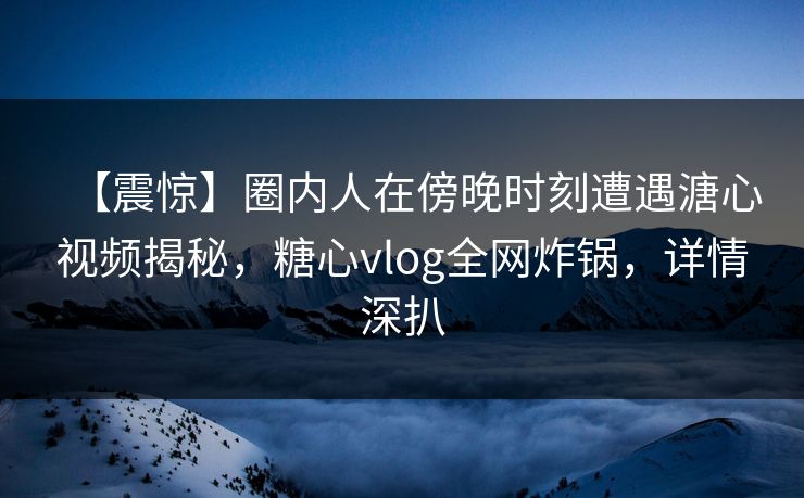 【震惊】圈内人在傍晚时刻遭遇溏心视频揭秘，糖心vlog全网炸锅，详情深扒
