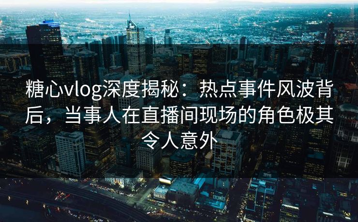 糖心vlog深度揭秘：热点事件风波背后，当事人在直播间现场的角色极其令人意外