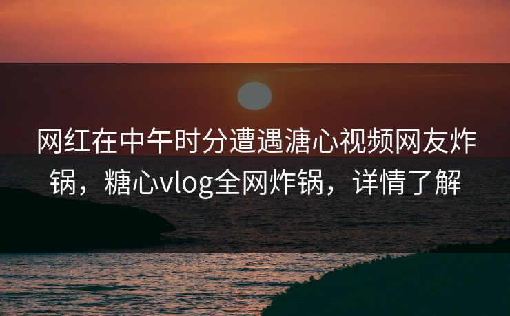 网红在中午时分遭遇溏心视频网友炸锅，糖心vlog全网炸锅，详情了解