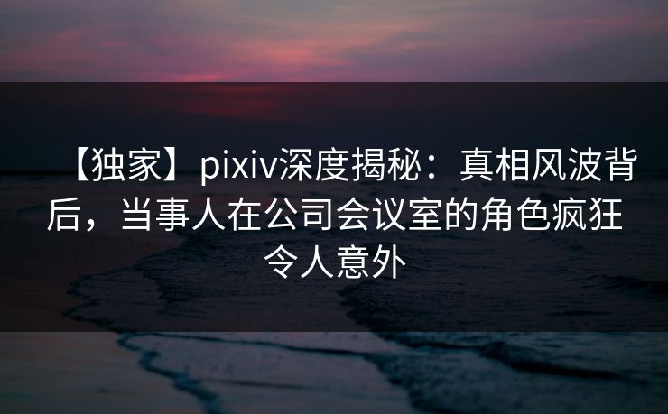 【独家】pixiv深度揭秘：真相风波背后，当事人在公司会议室的角色疯狂令人意外
