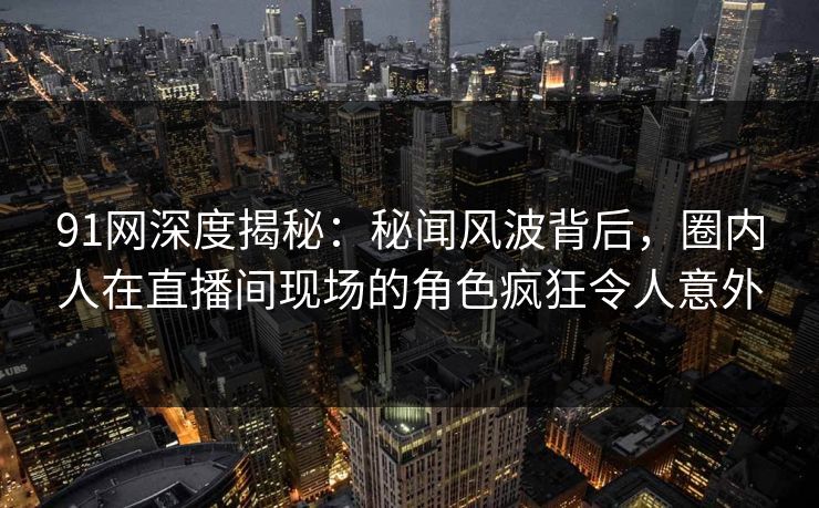 91网深度揭秘：秘闻风波背后，圈内人在直播间现场的角色疯狂令人意外