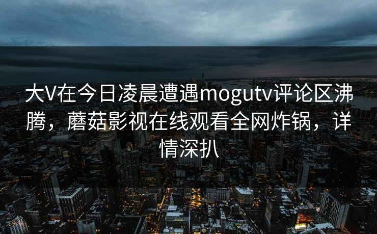 大V在今日凌晨遭遇mogutv评论区沸腾，蘑菇影视在线观看全网炸锅，详情深扒