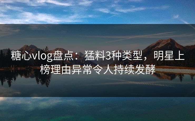 糖心vlog盘点：猛料3种类型，明星上榜理由异常令人持续发酵