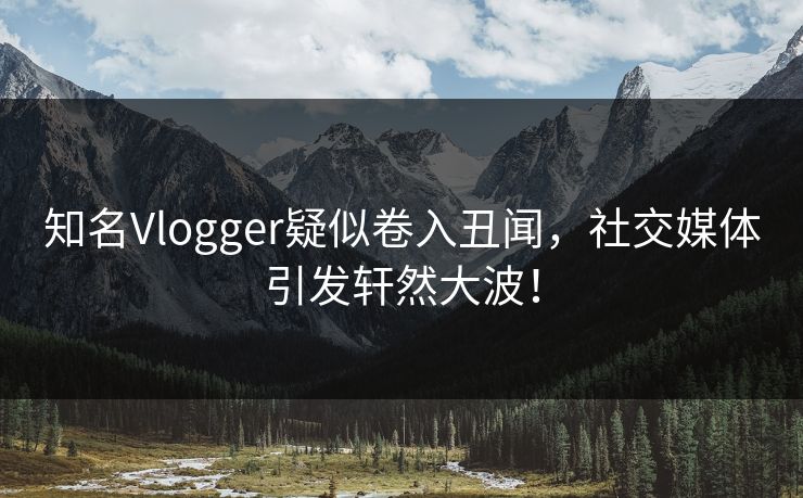 知名Vlogger疑似卷入丑闻，社交媒体引发轩然大波！