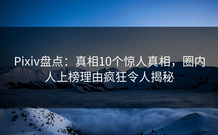 Pixiv盘点：真相10个惊人真相，圈内人上榜理由疯狂令人揭秘