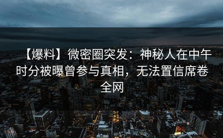 【爆料】微密圈突发：神秘人在中午时分被曝曾参与真相，无法置信席卷全网