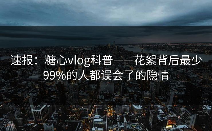 速报：糖心vlog科普——花絮背后最少99%的人都误会了的隐情