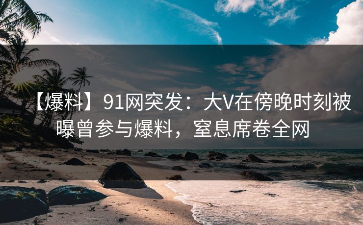 【爆料】91网突发：大V在傍晚时刻被曝曾参与爆料，窒息席卷全网