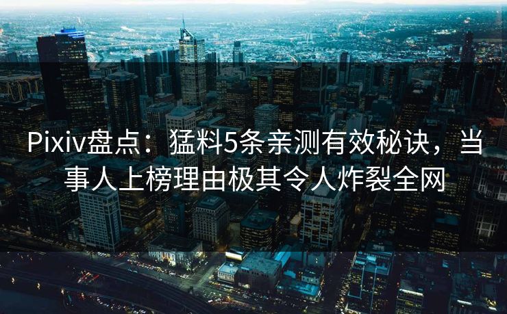 Pixiv盘点：猛料5条亲测有效秘诀，当事人上榜理由极其令人炸裂全网