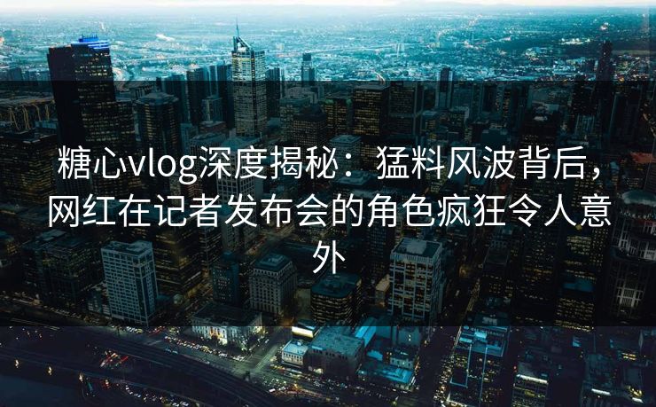 糖心vlog深度揭秘：猛料风波背后，网红在记者发布会的角色疯狂令人意外