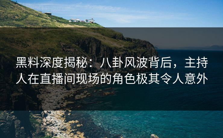 黑料深度揭秘：八卦风波背后，主持人在直播间现场的角色极其令人意外