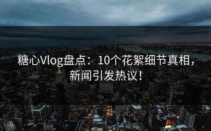 糖心Vlog盘点：10个花絮细节真相，新闻引发热议！