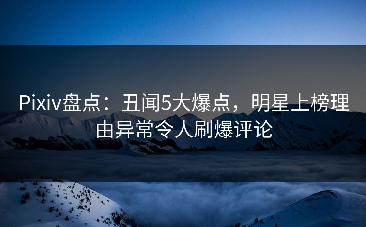 Pixiv盘点：丑闻5大爆点，明星上榜理由异常令人刷爆评论