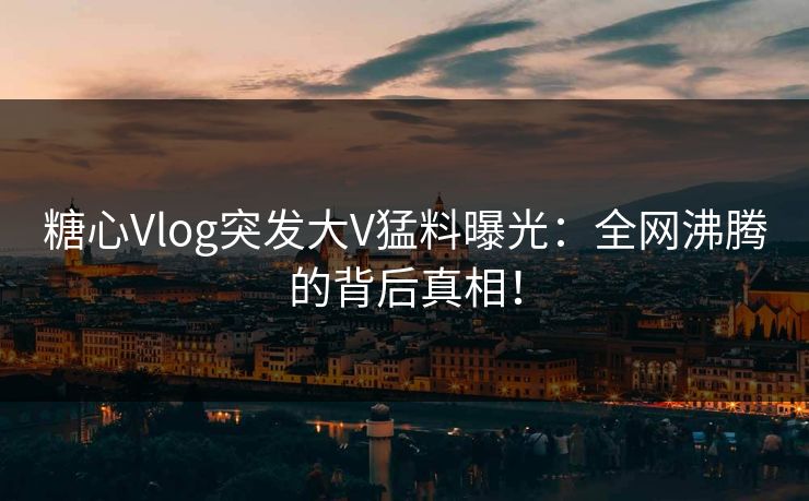 糖心Vlog突发大V猛料曝光：全网沸腾的背后真相！