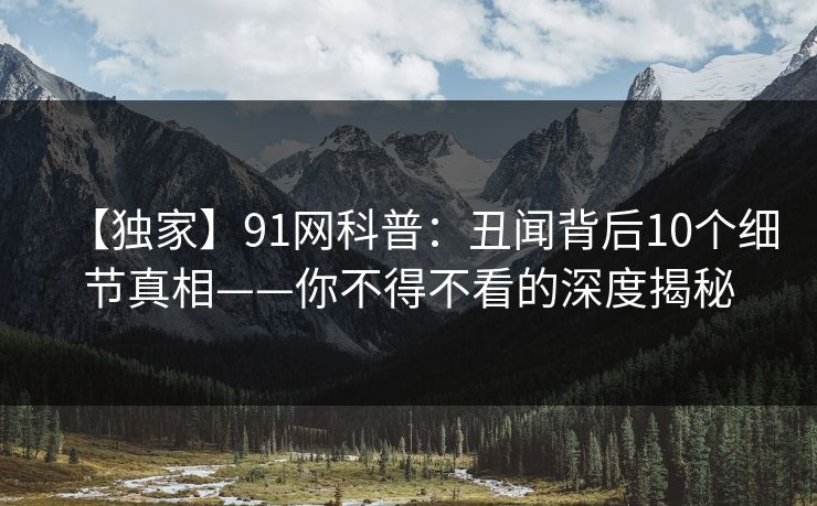 【独家】91网科普:丑闻背后10个细节真相——你不得不看的深度揭秘 【独家】91网科普:丑闻背后10个细节真相——你不得不看的深度揭秘