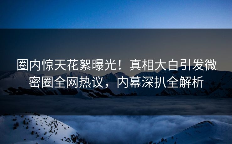 圈内惊天花絮曝光!真相大白引发微密圈全网热议,内幕深扒全解析 圈内惊天花絮曝光!真相大白引发微密圈全网热议,内幕深扒全解析