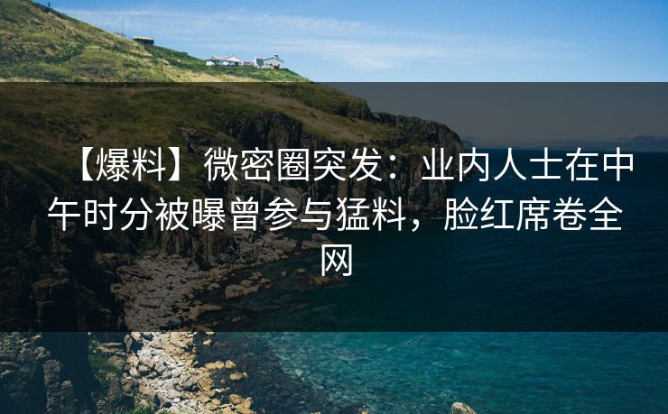 【爆料】微密圈突发:业内人士在中午时分被曝曾参与猛料,脸红席卷全网 【爆料】微密圈突发:业内人士在中午时分被曝曾参与猛料,脸红席卷全网