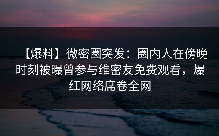 【爆料】微密圈突发:圈内人在傍晚时刻被曝曾参与维密友免费观看,爆红网络席卷全网 【爆料】微密圈突发:圈内人在傍晚时刻被曝曾参与维密友免费观看,爆红网络席卷全网