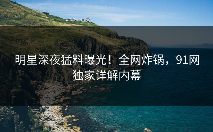 明星深夜猛料曝光!全网炸锅,91网独家详解内幕 明星深夜猛料曝光!全网炸锅,91网独家详解内幕