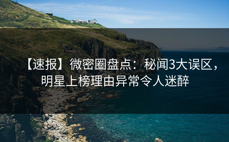 【速报】微密圈盘点:秘闻3大误区,明星上榜理由异常令人迷醉 【速报】微密圈盘点:秘闻3大误区,明星上榜理由异常令人迷醉