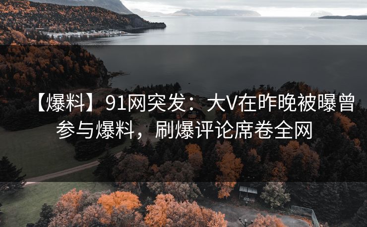 【爆料】91网突发：大V在昨晚被曝曾参与爆料，刷爆评论席卷全网