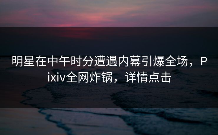 明星在中午时分遭遇内幕引爆全场,Pixiv全网炸锅,详情点击 明星在中午时分遭遇内幕引爆全场,Pixiv全网炸锅,详情点击