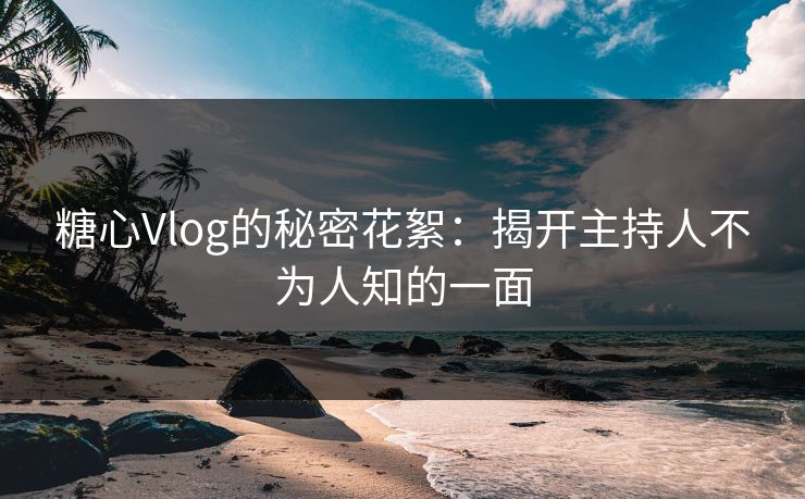 糖心Vlog的秘密花絮：揭开主持人不为人知的一面
