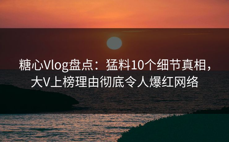 糖心Vlog盘点：猛料10个细节真相，大V上榜理由彻底令人爆红网络