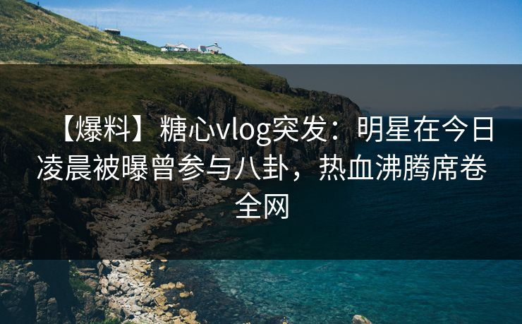 【爆料】糖心vlog突发：明星在今日凌晨被曝曾参与八卦，热血沸腾席卷全网