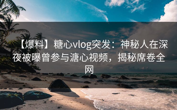【爆料】糖心vlog突发：神秘人在深夜被曝曾参与溏心视频，揭秘席卷全网