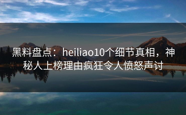 黑料盘点：heiliao10个细节真相，神秘人上榜理由疯狂令人愤怒声讨